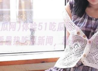 体验51吃瓜网苹果版，随时观看最热吃瓜新闻，精彩不断更新