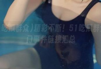精彩不断！51吃瓜群众热门事件链接汇总
