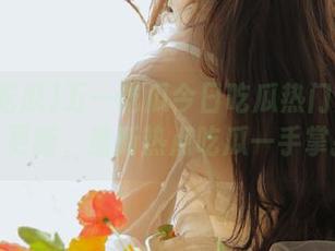五一吃瓜今日吃瓜热门大瓜每日更新，最新热点吃瓜一手掌握