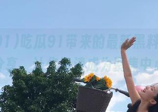吃瓜91带来的最新黑料，免费分享，让你迅速成为聚焦中心