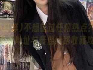 不想错过任何热点？黑料不打烊最新地址与最佳线路收藏攻略！