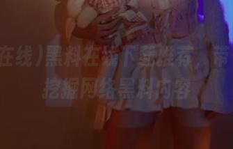 黑料在线下载推荐，带你深度挖掘网络黑料内容